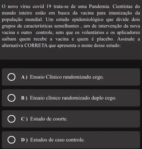 novo vírus covid 19 trata-se de uma Pandemia . Cientistas do
mundo inteiro estão em busca da vacina para imunização da
população mundial . Um estudo epidemiológico que divide dois
grupos de características semelhantes , um de intervenção da nova
vacina e outro controle, sem que os voluntários e os aplicadores
saibam quem recebe a vacina e quem é placebo . Assinale a
alternativa : CORRETA que apresenta o nome desse estudo:
A)Ensaio Clínico randomizado cego.
B) Ensaio clínico randomizado duplo cego.
C ) Estudo de coorte.
D) Estudos de caso controle.