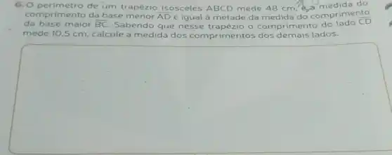 nprimento da base menor overline (AD) é igual à metade da medida do comprimento
da base maior overline (BC). Sabendo que nesse o comprimento do lado
overline (CD)
mede 10,5 cm calcule a medida dos comprimentos dos demais lados.
square