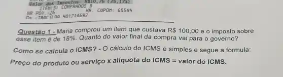 NR PDV. :26
no : TRACTIOR 901214692
Questão 1 - Maria comprou um item que custava R 100,00 e o imposto sobre
esse item é de 18%  Quanto do valor final da compra vai para o governo?
Como se calcula o ICMS?- O cálculo do ICMS é simples e segue a fórmula:
Preço do produto ou serviço x alíquota do ICMS=valor do lCMS