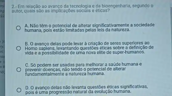 nry
rsi
ng
22
ry.
is:
ste
e d
ng
idg
2.- Em relação ao tecnologia e da bioengenharia segundo o
autor, quais são as implicações sociais eéticas?
A. Não têm 0 potencial de alterar significativamente a sociedade
humana, pois estão limitadas pelas leis da natureza.
B. O avanço delas pode levar à criação de seres superiores ao
Homo sapiens, levantando questões éticas sobre a definição de
vida e a possibilidade de uma nova elite de super-humanos.
C. Só podem ser usadas para melhorar a saúde humana e
prevenir doenças, não tendo o potencial de alterar
fundamentalmente a natureza humana.
D. O avanço delas não levanta questões éticas significativas,
pois é uma progressão natural da evolução humana.