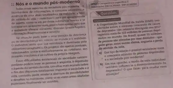 : Nós e o mundo pós-moderno
Todos esses espectos da sociedade pôs-moderna o
bombardeio de informaçbes, o consumo obsessivo, a
ausência de uma visào totalizadora da realidade, a falta
de sentido da vida - contribuem para um esvaziamento
do sujelto, como se ele perdesse substancla Interior e se
tomasse um reciplente vazio preenchido apenas pelo que
a sociedade oferece: consumo diversão (prazer fugidio)
informação (fragmentada) e servicos
Tal situação pode levar a uma posição de descrenca
ou de desconfiança em relação ao mundo e a realidade.
individuo sente que sua existência é dominada pelo
utilitarismo pragmático. Os projetos são apenas pontuals,
relacionados unica e exclusivamente ao cotidiano, aos
prazeres imediatose ao cultivo da prôpria imagem.
Essas dificuldades existencials da sociedade contem
poranea podem levar as pessoas à angustia, à depressáo
eaperda do sentido da vida. Um olhar mais acurado sobre
fim dos discursos totalizantes impostos a sociedade e à
vida, contudo, pode revela a abertura de possibilidades
e desafios no horizonte como se as vozes antes abafadas
pudessem finalmente ser ouvidas.
(BNCC) Competência espectifica:
Habilidades:EM13CHSSO3 EM13CHS 504
- A Organização Mundial da Saúde (OMS) tem
alertado sobre o número crescente de casos
de depressão. Um relatóric divulgado em 2017
registrou mais de 322 millhoes de pessoas depri
midas no mundo. No Brasil, quase 12 milhoes
de pessoas são afetadas por esse distúrbio -que
pode gerar, entre outros efeitos, angústia e perda
do sentido da vida.
a) Que tipo de relação é possivel estabelecer entre
crescente número de pessoas deprimidas
e a sociedade pós-moderna?
b) Em sua opinião o modo de vida individual
também influencia o desenvolvimento da
depressão? O que fazer para mudar essa
situação?