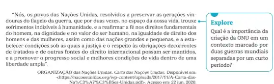 "Nós, os povos das Nações Unidas resolvidos a preservar as gerações vin-
douras do flagelo da guerra, que por duas vezes, no espaço da nossa vida, trouxe
sofrimentos indizíveis à humanidade, e a reafirmar a fé nos direitos fundamentais
do homem, na dignidade e no valor do ser humano, na igualdade de direito dos
homens e das mulheres , assim como das nações grandes e pequenas, e a esta-
belecer condições sob as quais a justiça e o respeito às obrigações decorrentes
de tratados e de outras fontes do direito internacional possam ser mantidos
e a promover o progresso social e melhores condições de vida dentro de uma
liberdade ampla".
ORGANIZAGÃO das Nações Unidas. Carta das Nações Unidas. Disponível em:
<https://nacoesunidas.org/wp -content/uploa Carta-das-
Na% C3%A7%C3%B5es -Unidas,pdD. Acesso em.22 jun. 2020.
Explore
Qualé a importância da
criação da ONU em um
contexto marcado por
duas guerras mundiais
separadas por um curto
período?