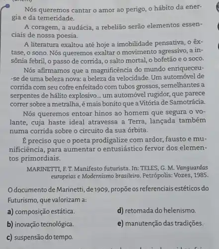 Nós queremos cantar o amor ao perigo , o hábito da ener-
gia e da temeridade.
A coragem, a audácia a rebeliāo serão elementos essen-
ciais de nossa poesia.
A literatura exaltou até hoje a imobilidade pensativa, o êx-
tase, o sono. Nós queremos exaltar o movimento agressivo ,a in-
sônia febril, o passo de corrida, o salto mortal, o bofetão e o soco.
Nós afirmamos que a magnificência do mundo enriqueceu-
-se de uma beleza nova: a beleza da velocidade. Um automóvel de
corrida com seu cofre enfeitado com tubos grossos, semelhantes a
serpentes de hálito explosivo... um automóvel rugidor, que parece
correr sobre a metralha ,émais bonito que a Vitória de Samotrácia.
Nós queremos entoar hinos ao homem que segura o vo-
lante, cuja haste ideal atravessa a Terra, lançada também
numa corrida sobre o circuito da sua órbita.
É preciso que o poeta prodigalize com ardor, fausto e mu-
nificiência, para aumentar o entusiástico fervor dos elemen-
tos primordiais:
MARINETTI, F.T.Manifesto futurista. In.TELES, G. M. Vanguardas
europeias e Modernismo brasileiro. Petrópolis Vozes, 1985.
Odocumento de Marinetti, de 1909 , propõe os referenciais estéticos do
Futurismo, que valorizam a:
a) composição estática.
d) retomada do helenismo.
b) inovação tecnológica.
c) suspensão do tempo.