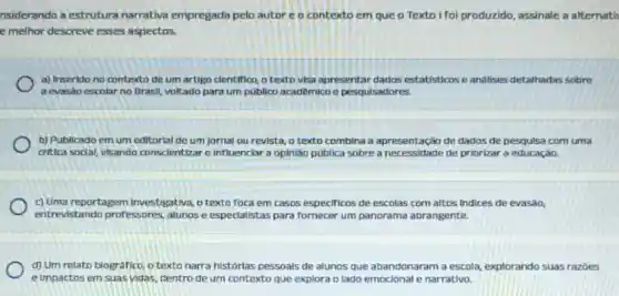 nsiderando a estrutura narrativa empregada pelo autor e o contexto em que o Texto I foi produzido assinale a alternati
e melhor descreve esses aspectos.
a) Inserido no contexto de um artigo clentifico o texto visa apresentar dados estatisticos e analises detalhadas sobre
a evasão escolar no Brasil, voltado para um publico academico e pesquisadores.
b) Publicado em um editorial de um jornal ou revista, o texto combina a apresentação de dados de pesquisa com uma
critica sodal, visando conscientizar e influenciar a opiniáo pública sobre a de priorizar a educaçáo.
c) Uma reportagem investigativa, o texto foca em casos especificos de escolas com altos indices de evasão,
entrevistando professores ,alunos e especialistas para fornecer um panorama abrangente.
d) Um relato biografic o texto narra histórias pessoals de alunos que abandonaram a escola explorando suas razbes
e Impactos em suas vidas, dentro de um contexto que explora o lado emocional e narrativo