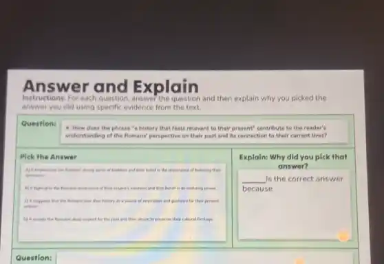 A nswer and Explain
Instructions: For each question answe? the question and then explain why you picked the
answer you did using specific evidence from the text.
Question:
4. How does the phrase "a history that feels relevant to their present" contribute to the reader's
understanding of the Romans perspective on their past and its connection to their current lives?
Pick the Answer
A) in emphasines the Romand strong sense of tradition and their belief in the importance of honoring their
incestors
My it highlights the Rumand swareness of ther empare's vastness and their belief in its enduring power
C) It suggests that the Romans saw their history as a source of inspiration and guidance for their present
actions
D) II reviets the Romans' deep respect for the past and their desire to preserve thes cultural heritage
Explain: Why did you pick that
answer?
__ Is the correct answer
because
c
Question: