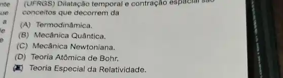 nte
ue
a
e
(UFRGS) Dilatação temporal e contração espacial sao
conceitos que decorrem da
(A)Termodinâmica.
(B) Mecânica Quântica.
(C) Mecânica Newtoniana.
(D) Teoria Atômica de Bohr.
(4) Teoria Especial da Relatividade.