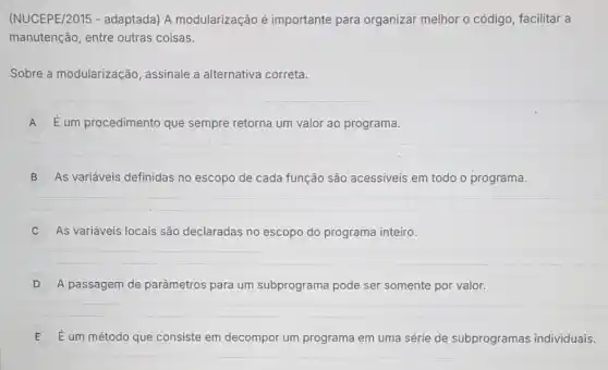 (NUCEPE/2015 - adaptada) A modularização é importante para organizar melhor o código, facilitar a
manutenção, entre outras coisas.
Sobre a modularização , assinale a alternativa correta.
A É um procedimento que sempre retorna um valor ao programa.
B As variáveis definidas no escopo de cada função são acessiveis em todo o programa.
C As variáveis locais são declaradas no escopo do programa inteiro. c
D A passagem de parâmetros para um subprograma pode ser somente por valor.
E É um método que consiste em decompor um programa em uma série de subprogramas individuais.