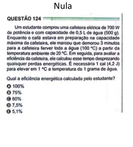 Nula
QUESTÃO 124
Um estudante comprou uma cafeteira elétrica de 700 W
de potência e com capacidade de 0,5 L de água (500 g).
Enquanto o café estava em preparação na capacidade
máxima da cafeteira, ele marcou que demorou 3 minutos
para a caleteira ferver toda a água (100^circ C) a partir da
temperatura ambiente de 20^circ C Em seguida, para avaliar a
eficiência da caleteira, ele calculou esse tempo desprezando
qualsquer perdas energéticas . E necessaria 1 cal (4,2J)
para elevar em 1^circ C a temperatura de 1 grama de água.
Qual a eficiência energética calculada pelo estudante?
100% 
(B) 75% 
e 60% 
(D) 7,5% 
5,1%