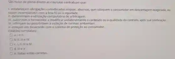 São nulas de pleno direito as cláusulas contratuais que:
1- estabeleçam obrigaçōes consideradas iníquas abusivas, que coloquem o consumidor em desvantagem exagerada ou
sejam incompativeis com a boa-fé ou a equidade.
II- determinem a utilização compulsória de arbitragem.
III- autorizem o fornecedor a modificar unilateralmente o conteúdo ou a qualidade do contrato após sua celebração.
IV-infrinjam ou possibilitem a violação de normas ambientais.
V-estejam em desacordo com o sistema de proteção ao consumidor.
Está(ão) correta(as):
a. lell.
b. II, III e IV.
C. I,II, III e IV.
d. III eV.
e. Todas estão corretas.