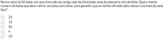 Numa caixa há 26 balas, em que cinco são de cereja, seis de chocolate, sete de abacaxi e oito de leite. Qualo menor
número de balas que devo retirar da caixa , sem olhar, para garantir que eu tenha retirado pelo menos uma bala de cada
tipo?
22
12
26
4
19