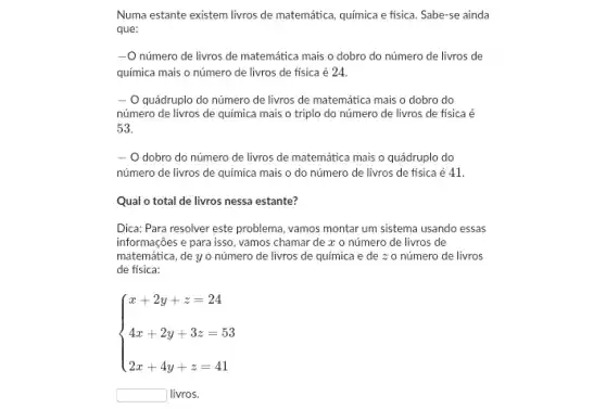 Numa estante existem livros de matemática, química e fisica. Sabe-se ainda
que:
número de livros de matemática mais o dobro do número de livros de
química mais o número de livros de fisica é 24.
- - O quádruplo do número de livros de matemática mais o dobro do
número de livros de química mais o triplo do número de livros de fisica é
53.
- O dobro do número de livros de matemática mais o quádruplo do
número de livros de química mais o do número de livros de fisica é 41
Qual o total de livros nessa estante?
Dica: Para resolver este problema, vamos montar um sistema usando essas
informações e para isso , vamos chamar de a o número de livros de
matemática, de y o número de livros de química e de z o número de livros
de fisica:
 ) x+2y+z=24 4x+2y+3z=53 2x+4y+z=41 
square  livros.