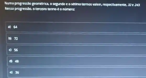 Numa progressão geométrica, o segundo e o sétimo termos valem,respectivamente, 32 e 243.
Nessa progressão, o terceiro termo éo número:
a) 64
b) 72
d) 48
36