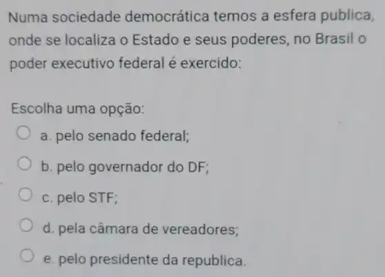 Numa sociedade democrátice temos a esfera publica,
onde se localiza o Estado e seus poderes, no Brasil o
poder executivo federal é exercido:
Escolha uma opção:
a. pelo senado federal;
b. pelo governador do DF;
c. pelo STF;
d. pela câmara de vereadores;
e. pelo presidente da republica.