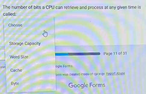 The number of bits a CPU can retrieve and process at any given time is
called:
Choose
Storage Capacity
Word Size
leve	ogle Forms
Cache
orm was created inside of cpce.gy. Report Abuse
Byte
Page 11 of 31
Google Forms