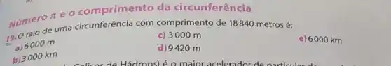 Numero pi 
eo comprimento da circunferência
Número cuma circunferência com comprimento de 18840 metros é:
e) 6000 km
c) 3000 m
a) 6000 m
b) 3000 km
d) 9420 m