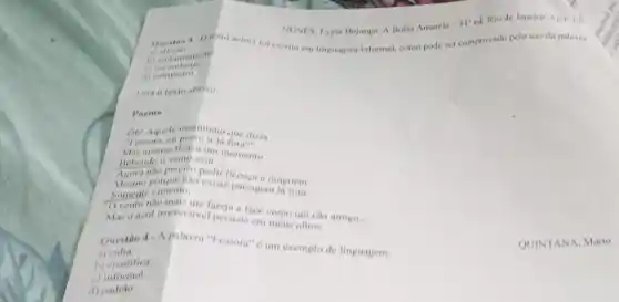 NUNES, Lygia Bojunga. A Bolsa Amarela
-31^n ed. Rio de Janeiro:Agir, 192
b) emburamente
Questio 3-Olekto acima for escrito em linguagem informal.como pode ser comprovado pelo uso da palavra
a)
(7)
d) palinheiro
Leia o texto abaixo
Poema
Agora nào preciso pe licenca a ninguém.
Mesmo porque nao existe paisagem 18 tom.
Somente cimento.
Mas o azul irreversivel persiste em meus othos.
( ) vento nào mais me fareja face como um cão amigo..
__
Questian 4-A palavra "Fessora" 6 um exemplo de linguagem:
a)culta.
b) eientifica.
c)informal.
d) padrao