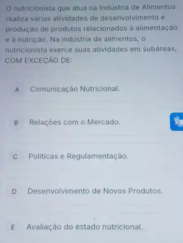 nutricionista que atua na Indústria de Alimentos
realiza várias atividades de desenvolvimento e
produção de produtos relacionados à alimentação
e à nutrição. Na indústria de alimentos, 0
nutricionista exerce suas atividades em subáreas,
COM EXCECÁO DE:
A Comunicação Nutricional.
B Relações com o Mercado.
C Políticas e Regulamentação.
D Desenvolvim ento de Novos Produtos.
E Avaliação do estado nutricional. E