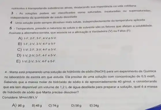 nutrientes e transportando substâncias ativas destacando sua importancia na vida cotidiana
3 As soluçōos podem ser classificadas como saturadas, insaturadas ou supersaturadas,
independente da quantidade do soluto dissolvido.
4 . Uma solução pode sempre dissolver mais soluto independentemente da temperatura aplicada
5 -Temperatura, pressão e natureza do soluto o do solvente sao on fatores que afetam a solubilidade
Assinale a alternativa correta que associa se a afirmação é Verdadoira (V) ou Falsa (F)
A) 1-F; 2-F; 3-F 4-Ve 5-V
B) 1-F; 2 -V; 3-V; 4-F e 5-F
C) 1-V; 2 -F; 3-V; 4-F e 5-V.
D) 1-V;2-V; 3-F :4-F 0 5-V.
E) 1-V; 2-V;3-V: 4-F C 5-F
4-Marta está preparando uma solução de hidróxido de sódio (NaOH) para um experimento de Quimica
no laboratório da escola em que estuda. Ela precisa de uma solução com concentração de 0.5mol/L
Sabendo que a massa molar do hidróxido de sódlo é de aproximadamente 40g/mol - considerando
que ela tem disponivel um volume de 12 L de água destilada para preparar a solução qual é a massa
de hidróxido de sódio que Marta precisa dissolver?
Considere: M=m1/M1.V
A) 96g
B) 489
C) 749
D) 569
E) 24g