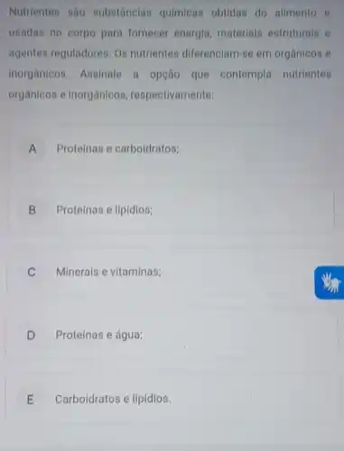 Nutrientes sao substânclas quimicas obtidas do alimento e
usadas no corpo para fornecer energia materials estruturais e
agentes reguladores. Os nutrientes diferenciam se em orgânicos e
inorganicos. Assinale a opção que contempla nutrientes
orgânicos e Inorgânicos , respectivamente:
A Proteínas e carboldratos; A
B j Proteínas e lipidios;
C Minerais e vitaminas;
D ) Proteínas e água;
E Carboidratos e lipídios. E