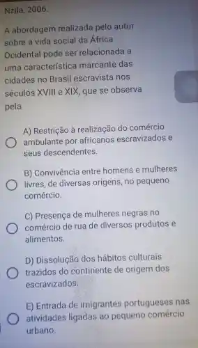 Nzila , 2006.
A abordagem realizada pelo autor
sobre a vida social da Africa
Ocidental pode ser relacionada a
uma característica marcante das
cidades no Brasil escravista nos
séculos XVIII e xix , que se observa
pela
A)Restrição à realização do comércio
ambulante por africanos escravizados e
seus descendentes.
B)Convivencia entre homens e mulheres
livres de diversas origens ,no pequeno
comércio.
C) Presença de mulheres negras no
comércio de rua de diversos produtos e
alimentos.
D)Dissolução dos habitos culturais
trazidos do continente de origem dos
escravizados
E)Entrada do imigrantes portugueses nas