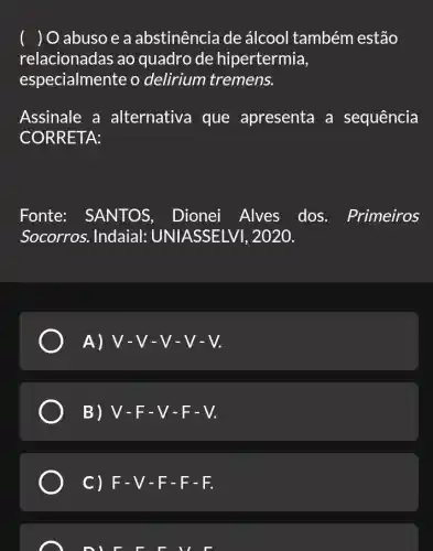 ( ) O abuso e a abstinência de álcool também estão
relacionadas ao quadro de hipertermia,
especialmente o delirium tremens.
Assinale a alternativa que apresenta a sequência
CORRETA:
Fonte: SANTOS , Dionei Alves dos. Primeiros
Socorros. Indaial:UNIASSELVI , 2020.
A) V-V - V-V-V.
B) V-F-V-F-V.
C) F-V -F-F-F.
L DILL FILE