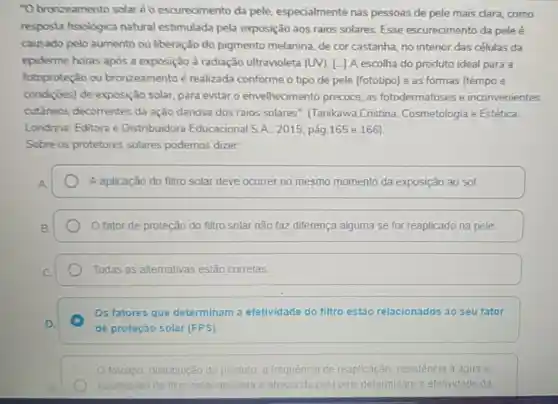 "O bronzeamento solaréo escurecimento da pele especialmente nas pessoas de pele mais clara, como
resposta fisiológica natural estimulada pela exposição aos raios solares. Esse escurecimento da pele é
causado pelo aumento ou liberação do pigmento melanina, de cor castanha, no interior das células da
epiderme horas após a exposição à radiação ultravioleta (UV).L.] A escolha do produto ideal para a
fotoproteção ou bronzeamento é realizada conforme o tipo de pele (fototipo) e as formas (tempo e
condiçōes) de exposição solar para evitar o envelhecimento precoce, as fotodermatoses e inconvenientes
cutâneos decorrentes da ação danosa dos raios solares . (Tanikawa,Cristina.Cosmetologia e Estética.
Londrina: Editora e Distribuidora Educacional S A. 2015, pág.165 e 166)
Sobre os protetores solares podemos dizer:
A aplicação do filtro solar deve ocorrer no mesmo momento da exposição ao sol.
fator de proteção do filtro solar não faz diferença alguma se for reaplicado na pele.
Todas as alternativas estão corretas
Os fatores que determinam a efetividade do filtro estǎo relacionados ao seu fator
de proteção solar (FPS).
fototipo, distribuição do produto, a frequência de reaplicação resistência a agua e
quantidade de filtro solar aplicada e absorvida vida pela pele determinam a efetividade da