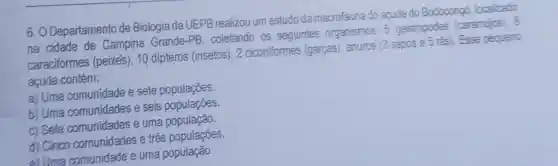 ô . O Departamento de Biologia da UEPB realizou um estudo da macrofauna do apude do Bodocongó localizado
na cidade de Campina Grande -PB, coletando as seguintes organismos: 5 gastropodes (caramujos). 8
caraciformes (peixes), 10 dipteros (insetos)2 ciconiformes (garças), anuros (3 sapos e 5 ras)Esse pequeno
acude contém:
a) Uma comunidade e sete populações.
b) Uma comunidades e seis populaçōes.
c) Sete e uma população
d) Cinco comunidades e três populações
e)Uma comunidade e uma população.