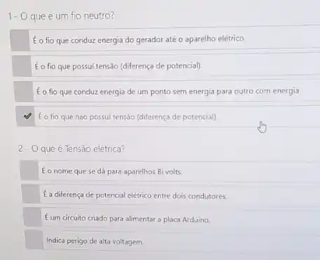 É o fio que conduz energia do gerador até o aparelho elétrico.
to fio que possui tensao (diferença de potencial)
É o fio que conduz energia de um ponto sem energia para outro com energia.
É o fio que nào possui tensab (diferença de potencial)
2- Oqueé Tensão elétrica?
Éo nome que se dá para aparelhos Bi volts.
E a diferença de potencial elétrico entre dois condutores.
Eum circuito criado para alimentar a placa Arduino.
Indica perigo de alta voltagem