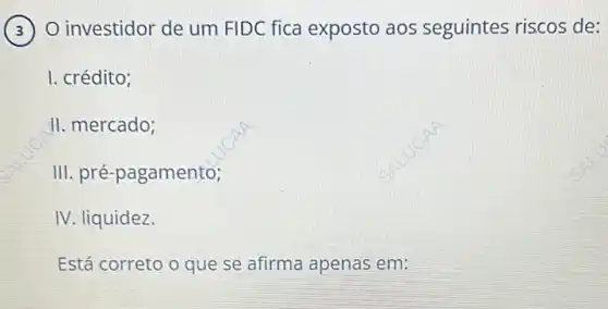 ) O investidor de um FIDC fica exposto aos seguintes riscos de: 3
I. crédito;
II. mercado;
III. pré-pagamento;
IV. liquidez.
Está correto o que se afirma apenas em: