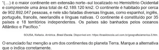 "(...) é o maior continente em extensão norte-sul localizado no Hemisfério Ocidental
e compreende uma área total de 42.189.120km2 O continente é habitado por cerca
de 902 .892.047 pessoas, e nele são faladas diversas línguas, como espanhol , inglês,
português, francês , neerlandês e línguas nativas. O continente é constituído por 35
paises e 18 territórios independentes. Os países são banhados pelos oceanos
Atlântico e Pacifico."
SOUSA, Rafaela. América. Brasil Escola. Disponivel em:https://brasilescola.uol.com brigeografia/america-3.htm.
enunciado faz menção a um dos continentes do planeta Terra. Marque a alternativa
que o indica corretamente.