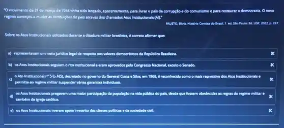 "O movimento de 31 de março de 1964 tinha sido lançado, aparentemente para livrar o pais da corrupção e do comunismo e para restaurar a democracia. O novo
regime começou a mudar as institulções do pais através dos chamados Atos Institucionais (A).
FAUSTO, Bóris. Himória Condisa do Brasil. 1. ed.Slo Paulo: Ed. USP 2022, p. 257.
Sobre os Atos Institucionais utilizados durante a ditadura milliar bresileira, é correto afirmar que:
a) representavam um melo juridico legal de respelto aos valores democréticos da República Brasileira.
b) osAtos Institucionais segulam o rito Institucional e eram aprovados pelo Congresso Nacional, exceto o Senado.
Ato Institucional n 5(0Al5). decretado no governo do General Costa e Silva em 1968, é reconhecido como o mais repressivo dos Atos Insti Institudonals
permilia ao regime millitar suspender virias garamtias individuals.
os Atos Institudonals pregavam uma malor participação da população na vida pública do pals, desdle que fossem obedecidas as regras do regime millitare
também da lgreja catôlica.
e) osAtos Institudonais tiveram apolo irrestrito das classes pollticas e da sociedade civil.