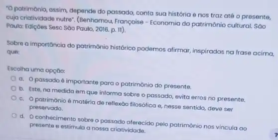 "O patrimônio, assim depende do passado conta sua história e nos trazaté o presente,
cuja criatividade nutre (Benhamou, Françoise - Economia do patrimônio cultural . Sao
Paulo: Ediçoes Sesc São Paulo, 2016. p. II).
Sobre a importancia do patrimônio histórico podemos afirmar inspirados na frase acima,
que:
Escolha uma opção:
a. Opassado é importante para o patrimônio do presente.
b. Este, na medida em que informa sobre o passado, evita erros no presente.
c. O patrimônio é matéria de reflexǎo filosófica e, nesse sentido, deve ser
preservado.
d. O conhecimento sobre o passado oferecido pelo patrimônio nos vincula ao
presente e estimula a nossa criatividade.