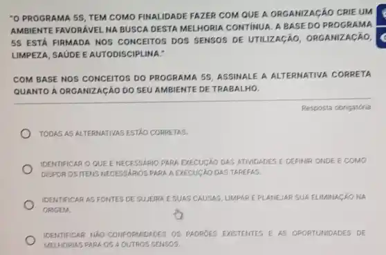 "O PROGRAMA 5S , TEM COMO FINALIDADE FAZER COM QUE A ORGANIZACÁC CRIE UM
AMBIENTE FAVORÁVEL NA BUSCA DESTA MELHORIA CONTINUA. A BASE DO PROGRAMA
5S ESTÁ FIRMADA NOS CONCEITOS DOS SENSOS DE UTILIZAGÁO ORGANIZACÁO,
LIMPEZA, SAUDEE AUTODISCIPLINA."
COM BASE NOS CONCEITOS DO PROGRAMA 58 ASSINALE A ALTERNATIVA . CORRETA
QUANTO A ORGANIZAGÃO DO SEU AMBIENTE DE TRABALHO.
Resposta obrigatória
TODAS AS ALTERNATIVAS ESTAO CORRETAS.
IDENTIFICAR O QUE E NECESSARIO PARA EXECUCÁO DAS ATIVIDADES E DEFINIF ONDE E COMO
DISPOR OS ITENS NECESSARIOS PARA A EXECUCÃO DAS TAREFAS.
IDENTIFICAR AS FONTES DE SUJEIRA ESUAS CAUSAS, LIMPARE PI ANEJAR SUA ELIMINAGAO NA
ORIGEM.
IDENTIFICAR NAO -CONFORMIDADES OS PADRÓES EXISTENTES E AS OPORTUNIDADES DE
MELHORIAS PARA OS 4 OUTROS SENSOS.