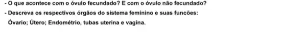 - O que acontece com o óvulo fecundado? E com o óvulo não fecundado?
- Descreva os respectivos órgãos do sistema feminino e suas funcões:
Ôvario; Utero; Endométrio , tubas uterina e vagina.