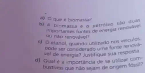 a) O que é biomassa?
b) A biomassa e - petróleo senovavel
importantes fontes de energia renovavel
ou nào renovável?
c) O etanol, quando utilizado nos veiculos.
pode ser considerado uma fonte renova
vel de energia? Justifique sua resposta.
d) Qual é a importância de se utilizar com
bustiveis que nào sejam de origem fóssil?