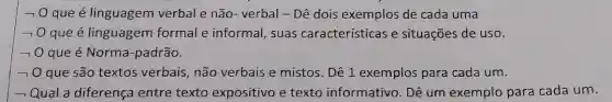 - O que é linguagem verbal e não-verbal - Dê dois exemplos de cada uma
- que é linguagem formal e informal , suas características e situações de uso.
- 0 que é Norma -padrão.
- 0 que são textos verbais, não verbais e mistos Dê 1 exemplos para cada um.
- Qual a diferença entre texto expositivo e texto informativo. Dê um exemplo para cada um.