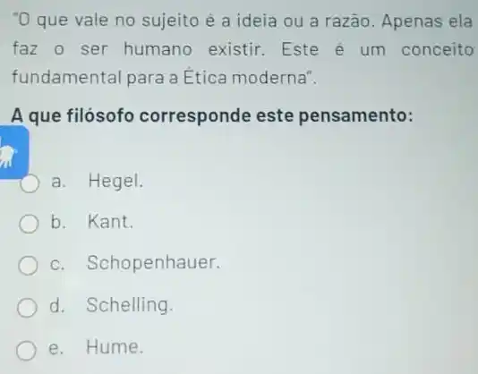 "O que vale no sujeito é a ideia ou a razão. Apenas ela
faz o ser humano existir. Este é um conceito
fundamental para a Ética moderna".
A que filósofo corresponde este pensamento:
a. Hegel.
b. Kant.
c. Schopenhauer.
d. Schelling.
e. Hume.