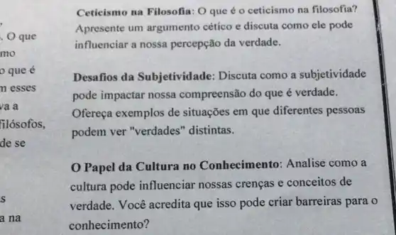 . O que
mo
que é
n esses
va a
filósofos,
de se
s
a na
Ceticismo na Filosofia: O que é o ceticismo na filosofia?
Apresente um argumento cético e discuta como ele pode
influenciar a nossa percepção da verdade.
Desafios da Subjetivida de: Discuta como a subjetividade
pode impactar nossa compreensão do que é verdade.
Ofereça exemplos de situações em que diferentes pessoas
podem ver "verdades " distintas.
Papel da Cultura no Conhecimento:Analise como a
cultura pode influenciar nossas crencas e conceitos de
verdade. Você acredita que isso pode criar barreiras para o
conhecimento?