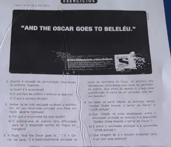 "AND THE O SCALL COFS UO BE LELAU so
1. Quanto a situação de comunicação relacionada
ao anüncio, résponda:
a) Quem éo anunclante?
b) A que tipo de poblico o anünclo se destina?
c) 0 que o anunclo divulga?
2. Apesar de ter sido velculado no Brasil, o anünclo
tem em seu enunclado principal uma frase em
Ingles. Levante hipóteses:
a) Por que Q anunclante fez essa opção?
b) O'pGblico-alvo do anüncio terla dificuldade
para ler'6 enunclado escrito em língua es- __
trangeira?
3."A frase "And the Oscar goes to..." ("E o Os-
car vai para..."Y.tradicionalmente utilizada na
noite da cerimônla do Oscar, no anünclo dos
vencedores, completada pelo nome do ganhador
do prêmio. Que efeito de sentido é criado pela
substitulção 10 nome de um vencedor pelo ter-
mo beleléu?"
4. No texto da parte Inferior do anúnclo, lemos:
"Golden Globe Awards, o terror do Oscar'e,
100%  atitude".
a) Que relação se pode estabelecer entre o
enunciado principal do anúncio e a expressão
"Golden Globe Awards, o terror do Oscar"?
b) E entre o enunciado principal e a expressão
1.00%  atitude"?
c) Que imagem de si o locutor pretende cons-
truir com esse anünclo?