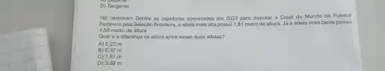 o) Secame.
D) Tangente.
16)(M00059963)Dentre as jogadoras convocadas em 2023 para disputar a Copa do Mundo de Futebol
Feminino pela Seleção Brasileira, a atleta mais alta possui 1,81 metro de altura. Já a atleta mais baixa possui
1,58 metro de altura.
Qual é a diferença de altura entre essas duas atletas?
A) 0,23 m.
B) 0,37 m.
C) 1,81 m.
D) 3,39 m.
