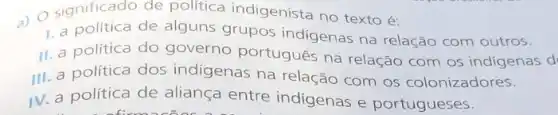 ) O significado de politica indigenista no texto é:
1. a política de alguns grupos indigenas na relação com outros.
II. a politica do governo portugues na relação com os indigenas d
III. a política dos indigenas na relação com os colonizadores.
IV. a política de aliança entre indigenas e portugueses.