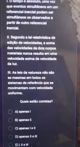 . O tempo e absoluto,, uma vez
que eventos simultâneos em um
referencial inercial podem ser
simultâneos se observados
partir de outro referencial
Inercial.
III.Segundo a lei relativistica de
adlção de velocidades some
das velocidades de dols corpos
materials nunca resulte em uma
velocidade acima đa velocidade
da luz,
III. As lels da natureza não sẽo
as mesmas em todos os
sistemas de referência que se
movimentam com velocidade
uniforme.
Quais estão corretas?
A)apenas I
B)apenas III
C)apenas le II
D)apenas II e III
E) I, II e III