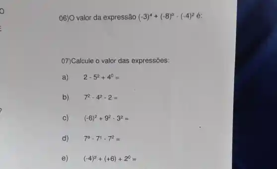 o
06)O valor da expressão (-3)^4+(-8)^0-(-4)^2
07)Calcule 0 valor das expressões:
a) 2-5^2+4^0=
b) 7^2-4^2-2=
C) (-6)^2+9^2-3^2=
d) 7^0-7^1-7^2=
e) (-4)^2+(+6)+2^0=