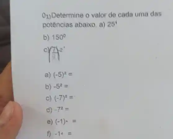 O1) Detern nine o valor de cada uma das
potências abaixo. a) 25^4
b) 150^circ 
((7)/(9))^2
a) (-5)^2=
b) -5^2=
C) (-7)^2=
d) -7^2=
e) (-1)^4=
f) -14=