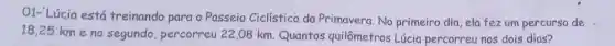 O1- Lúcia está treinando para o Passeio Ciclístico da Primavera. No primeiro dia,ela fezum percurso de
18,25 km e no segundo , percorreu 22,08 km Quantos quilômetros Lúcia percorreu nos dois dias?