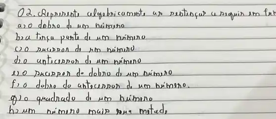 O2. Represente clygebricamente as pobtençar a seguir em fo a,o dobro di um nimino
ba tina pante de um nimeno
co sucipron do um mimero
do antecepon di um nimeno
e) o pacipon do dobro di um nimero
f, o dobro do antecespon de um bímeno.
g) o quadrado di un búmeno
h) um nimeno mais sana mota,