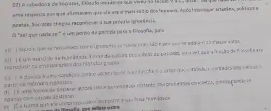 O2) A sabedoria de Sócrates, filósofo ateniense que viveu no seculo V a.C.,disse: serque
uma resposta aos que afirmavam que ele era o mais sábio dos homens. Após interrogar artesãos politicos e
poetas, Sócrates chegou reconhecer a sua própria ignorância.
"sei que nada sei" é um ponto de partida para a Filosofia, pois
a) ()
Aquele que se reconhece como ignorante torna-se mais sábio por querer adquirir conhecimentos.
b)
reproduzir os ensinamentos dos filósofos gregos
()
 É um exercicio de humildade diante da cultura dos sábios do passado , uma vez que a função da Filosofia era
c)(
) A dúvida é uma condição para o aprendizado e a Filosofia éo saber que estabelece verdades dogmáticas a
partir de métodos rigorosos.
d( )E uma forma de declarar ignorância e permanecer distante dos problemas concretos preocupando-se
apenas com causas abstratas.
el )É a forma que ele encontrou para'demostra a sua falsa humildade
E a forma omoda filosofia que reflete sobre