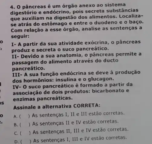 o
4. 0 pâncreas é um órgão anexo ao sistema
digestório e endócrino pois secreta substâncias
que auxiliam na digestão dos alimentos. Localiza-
se atrás do estômago e entre o duodeno e o baço.
Com relação a esse órgão, analise as sentenças a
seguir:
I- A partir da sua atividade exócrina, o pâncreas
produz e secreta o suco pancreático.
II- Devido a sua anatomia, o pâncreas permite a
passagem do alimento através do ducto
pancreático.
III- A sua função endócrina se deve à produção
dos hormônios: insulina e o glucagon.
IV- O suco pancreático é formado a partir da
associação de dois produtos: bicarbonato e
enzimas pancreáticas.
Assinale a alternativa CORRETA:
A. () As sentenças I . II e III estão corretas.
B. () As sentenças II e IV estão corretas.
C. ()
 As sentenças II , III e IV estão corretas.
D.
 As sentenças I, III e IV estão corretas.