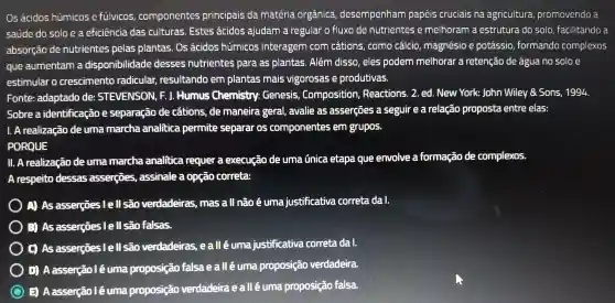 O5 'ácidos húmicos e fülvicos componentes principais da matéria orgânica desempenham papéis cruciais na agricultura promovendo a
saúde do solo e a eficiência das culturas Estes acidos ajudam a regular o fluxo de nutrientes c melhoram a estrutura do solo facilitando a
absorção de nutrientes pelas plantas . Os acidos hümicos interagem com cations , como cálcio magnésio e potássio formando complexos
que aumentam a disponibi lidade desses nutrientes para as plantas . Além disso, eles podem melhorar a retenção de água no soloe
estimular o crescimento radicular,resultando em plantas mais vigorosas e produtivas.
Fonte:adaptado de STEVENSON , F.J. Humus Chemistry:Genesis Composition . Reactions . 2. ed. New York: John Wiley Sons , 1994.
Sobre a identificação e separação de cations de maneira geral , avalie as asserçōes a seguir e a relação proposta entre elas:
1. A realização de uma marcha analitica permite separar os componentes , em grupos.
PORQUE
II. A realização deuma marcha analitica requer a execução de uma unica etapa que envolve a formação de complexos.
A respeito dessas assercōes , assinale a opção correta:
A) As asserçōes I e ll são verdadeiras mas a ll não é uma justificativa correta dal.
3) As asserçes lell são falsas.
(C) As asserções l e l| são verdadeiras , eall éuma justificativa correta da 1.
D) A asserção l é suma proposição falsa ealléuma proposição verdadeira.
3 A asserção lé uma proposição verdadeira eall éuma proposição falsa.