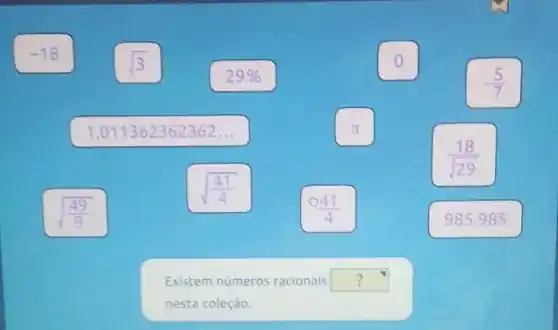 o
-(5)/(7)
pi 
(18)/(sqrt (29))
-18
sqrt (3)
29% 
1,011362362362 __
sqrt ((49)/(9))
sqrt ((41)/(4))
Existem numeros racionais
nesta coleção.
(44)/(4)
985.985
square